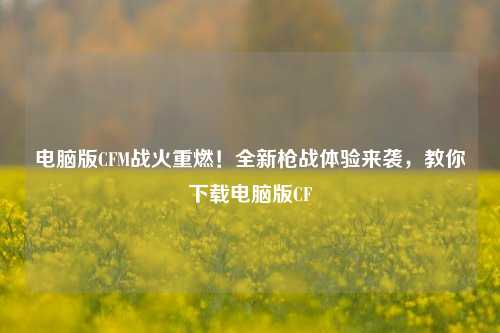 电脑版CFM战火重燃！全新枪战体验来袭，教你下载电脑版CF
