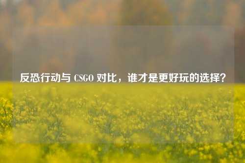 反恐行动与 CSGO 对比，谁才是更好玩的选择？