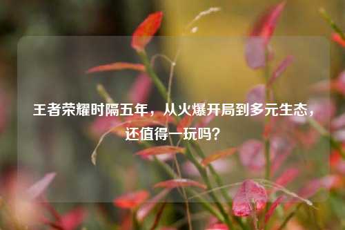 王者荣耀时隔五年,从火爆开局到多元生态,还值得一玩吗?