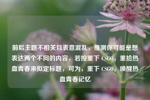前后主题不相关且表意混乱，推测你可能是想表达两个不同的内容，若按重下 CSGO，重拾热血青春来拟定标题，可为，重下 CSGO，唤醒热血青春记忆