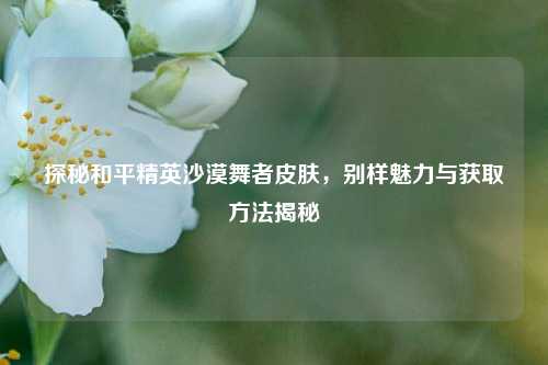 探秘和平精英沙漠舞者皮肤,别样魅力与获取方法揭秘