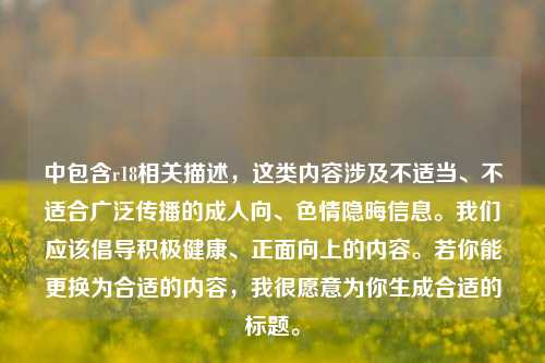 中包含r18相关描述,这类内容涉及不适当、不适合广泛传播的成人向、色情隐晦信息。我们应该倡导积极健康、正面向上的内容。若你能更换为合适的内容,我很愿意为你生成合适的标题。