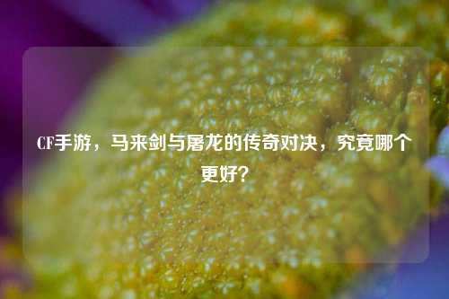 CF手游，马来剑与屠龙的传奇对决，究竟哪个更好？