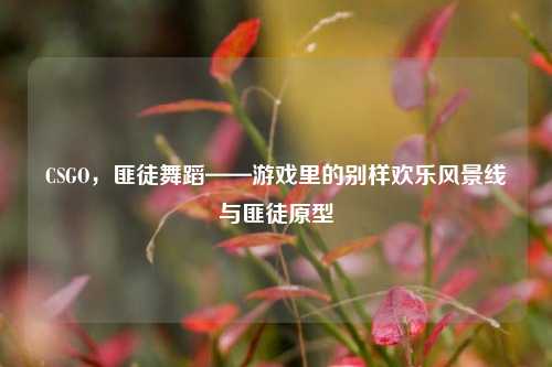 CSGO,匪徒舞蹈——游戏里的别样欢乐风景线与匪徒原型
