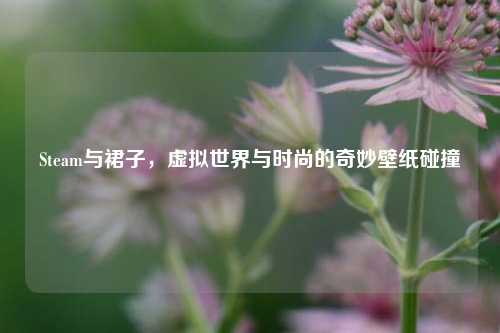 Steam与裙子，虚拟世界与时尚的奇妙壁纸碰撞