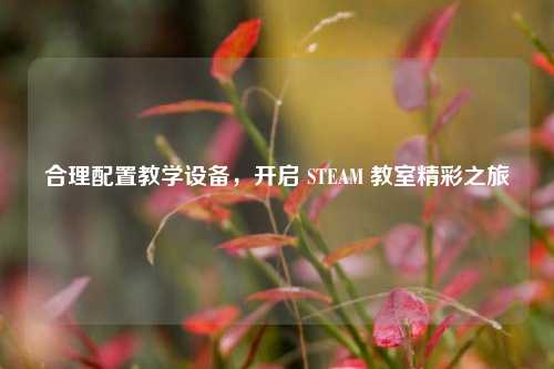 合理配置教学设备,开启 STEAM 教室精彩之旅