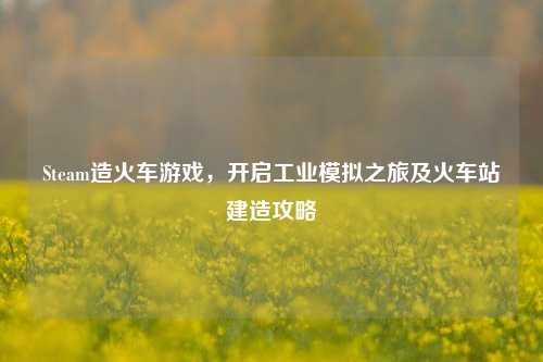 Steam造火车游戏，开启工业模拟之旅及火车站建造攻略