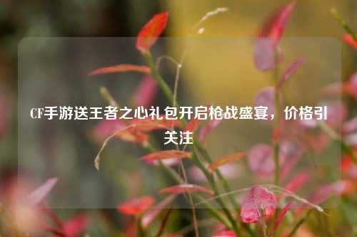 CF手游送王者之心礼包开启枪战盛宴,价格引关注