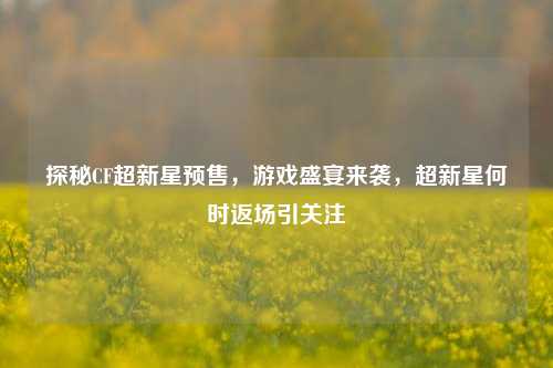探秘CF超新星预售，游戏盛宴来袭，超新星何时返场引关注