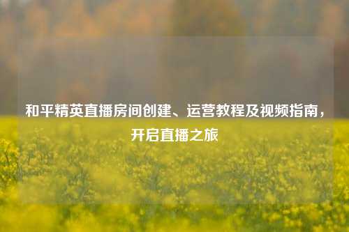 和平精英直播房间创建、运营教程及视频指南，开启直播之旅