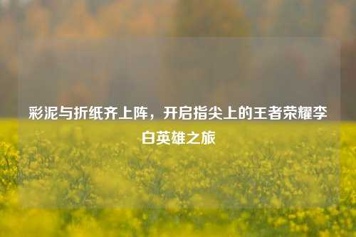彩泥与折纸齐上阵，开启指尖上的王者荣耀李白英雄之旅