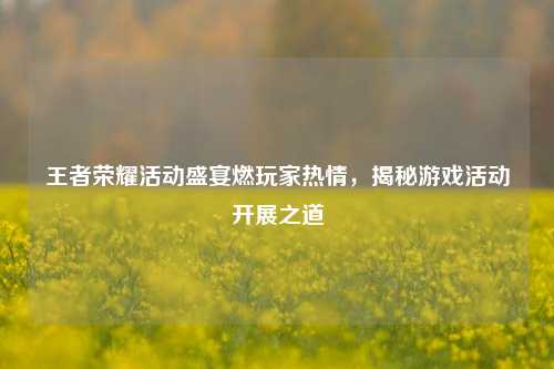 王者荣耀活动盛宴燃玩家热情，揭秘游戏活动开展之道
