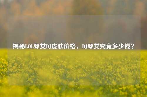 揭秘LOL琴女DJ皮肤价格，DJ琴女究竟多少钱？