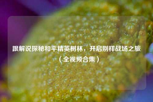 跟解说探秘和平精英树林，开启别样战场之旅（全视频合集）