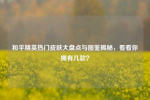 和平精英热门皮肤大盘点与图鉴揭秘，看看你拥有几款？