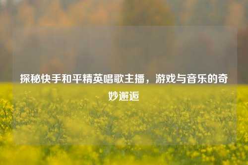 探秘快手和平精英唱歌主播，游戏与音乐的奇妙邂逅