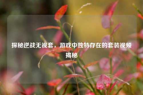 探秘逆战无视套，游戏中独特存在的套装视频揭秘