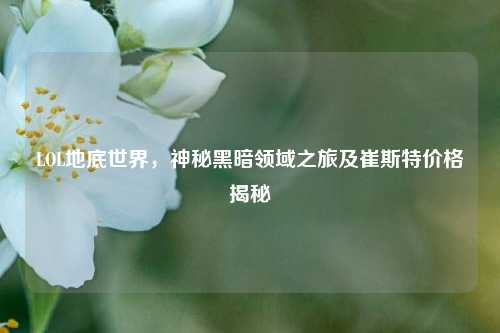 LOL地底世界，神秘黑暗领域之旅及崔斯特价格揭秘
