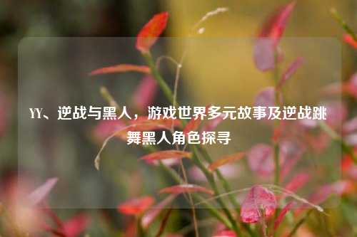 YY、逆战与黑人，游戏世界多元故事及逆战跳舞黑人角色探寻