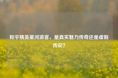 和平精英星河浪客，是真实魅力传奇还是虚假传说？
