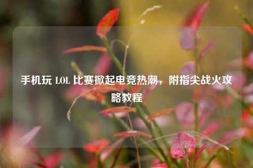 手机玩 LOL 比赛掀起电竞热潮，附指尖战火攻略教程