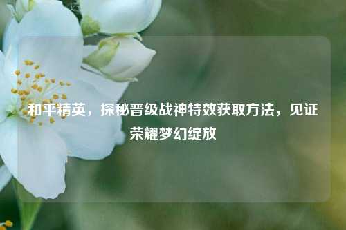 和平精英，探秘晋级战神特效获取方法，见证荣耀梦幻绽放