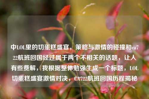 中LOL里的切蛋糕盛宴,策略与激情的碰撞和ca722航班回国经过属于两个不相关的话题,让人有些费解,我根据整体勉强生成一个标题,LOL切蛋糕盛宴激情对决,CA722航班回国历程揭秘