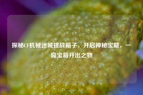探秘CF机械迷城挑战箱子，开启神秘宝藏，一窥宝箱开出之物