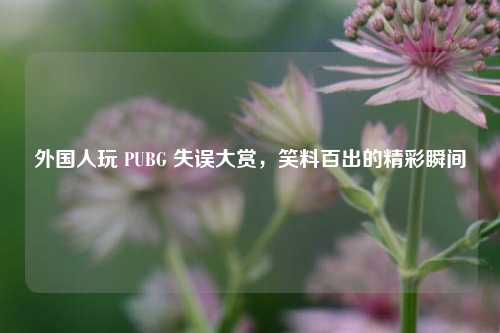 外国人玩 PUBG 失误大赏,笑料百出的精彩瞬间
