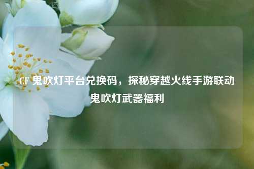 CF 鬼吹灯平台兑换码，探秘穿越火线手游联动鬼吹灯武器福利