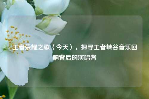 王者荣耀之歌〈今天〉，探寻王者峡谷音乐回响背后的演唱者