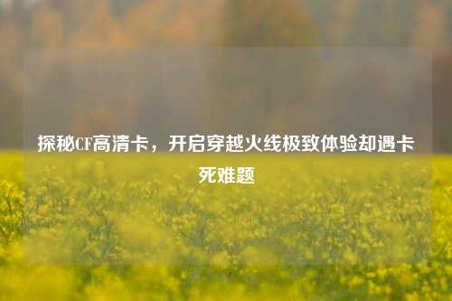 探秘CF高清卡,开启穿越火线极致体验却遇卡死难题
