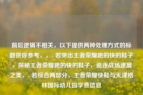 前后逻辑不相关,以下提供两种处理方式的标题供你参考,,- 若突出王者荣耀跑的快的鞋子,探秘王者荣耀跑的快的鞋子,追逐战场速度之美,- 若综合两部分,王者荣耀快鞋与天津格林国际幼儿园学费信息