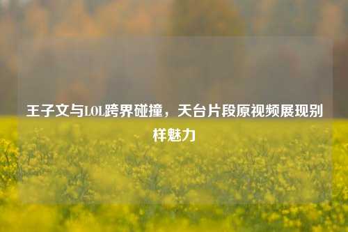 王子文与LOL跨界碰撞,天台片段原视频展现别样魅力