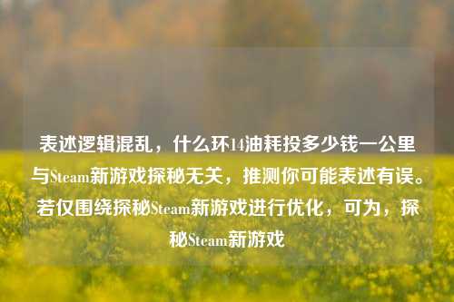 表述逻辑混乱，什么环14油耗投多少钱一公里与Steam新游戏探秘无关，推测你可能表述有误。若仅围绕探秘Steam新游戏进行优化，可为，探秘Steam新游戏