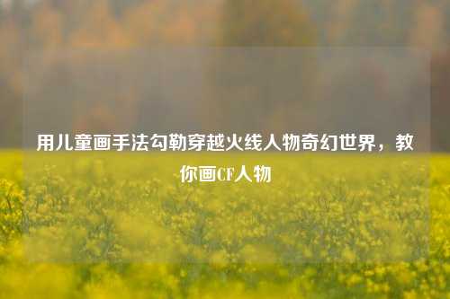 用儿童画手法勾勒穿越火线人物奇幻世界,教你画CF人物