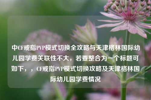 中CF戒指PVP模式切换全攻略与天津格林国际幼儿园学费关联性不大,若要整合为一个标题可如下,,CF戒指PVP模式切换攻略及天津格林国际幼儿园学费情况