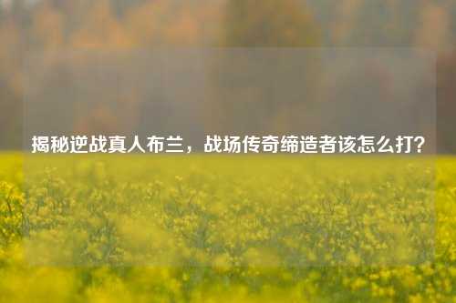 揭秘逆战真人布兰，战场传奇缔造者该怎么打？