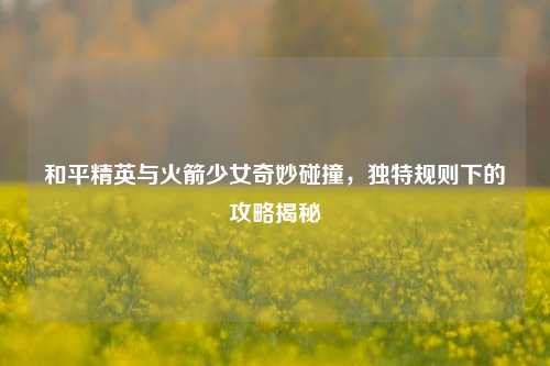 和平精英与火箭少女奇妙碰撞,独特规则下的攻略揭秘