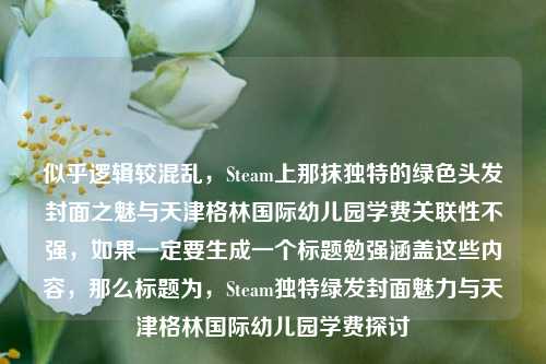 似乎逻辑较混乱,Steam上那抹独特的绿色头发封面之魅与天津格林国际幼儿园学费关联性不强,如果一定要生成一个标题勉强涵盖这些内容,那么标题为,Steam独特绿发封面魅力与天津格林国际幼儿园学费探讨