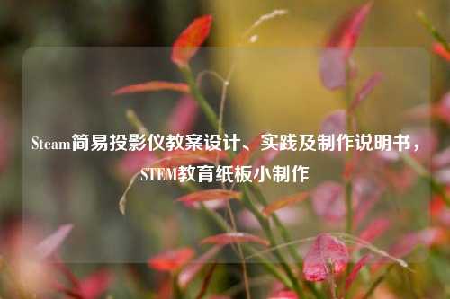 Steam简易投影仪教案设计、实践及制作说明书,STEM教育纸板小制作