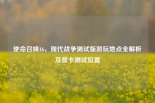 使命召唤16,现代战争测试版游玩地点全解析及显卡测试位置