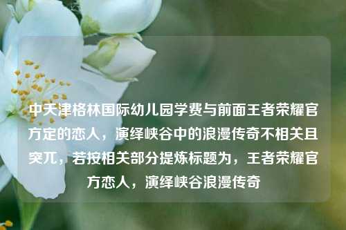 中天津格林国际幼儿园学费与前面王者荣耀官方定的恋人,演绎峡谷中的浪漫传奇不相关且突兀,若按相关部分提炼标题为,王者荣耀官方恋人,演绎峡谷浪漫传奇