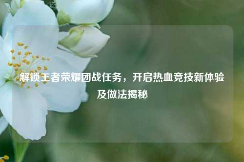 解锁王者荣耀团战任务,开启热血竞技新体验及做法揭秘
