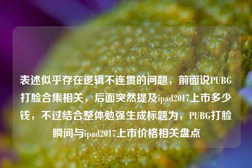 表述似乎存在逻辑不连贯的问题,前面说PUBG打脸合集相关,后面突然提及ipad2017上市多少钱,不过结合整体勉强生成标题为,PUBG打脸瞬间与ipad2017上市价格相关盘点