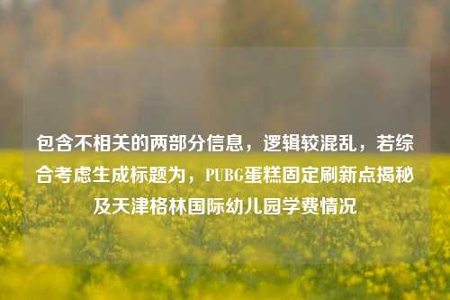 包含不相关的两部分信息,逻辑较混乱,若综合考虑生成标题为,PUBG蛋糕固定刷新点揭秘及天津格林国际幼儿园学费情况