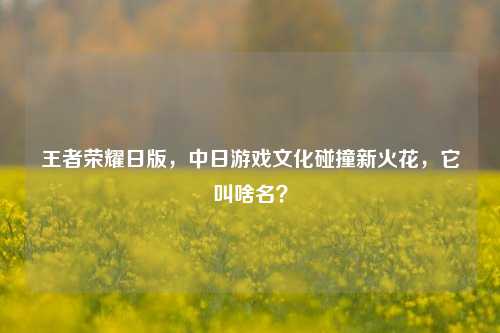 王者荣耀日版，中日游戏文化碰撞新火花，它叫啥名？
