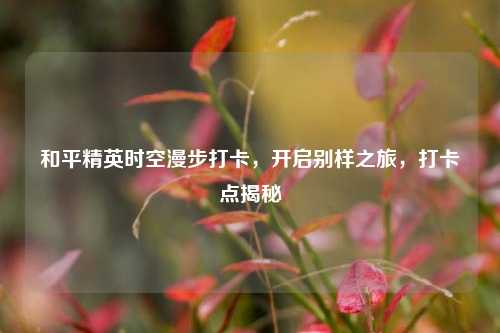 和平精英时空漫步打卡,开启别样之旅,打卡点揭秘