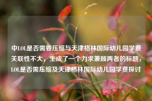 中LOL是否需要压缩与天津格林国际幼儿园学费关联性不大，生成了一个力求兼顾两者的标题，LOL是否需压缩及天津格林国际幼儿园学费探讨