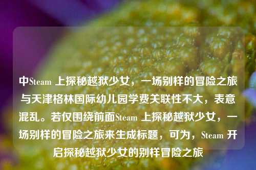 中Steam 上探秘越狱少女,一场别样的冒险之旅与天津格林国际幼儿园学费关联性不大,表意混乱。若仅围绕前面Steam 上探秘越狱少女,一场别样的冒险之旅来生成标题,可为,Steam 开启探秘越狱少女的别样冒险之旅